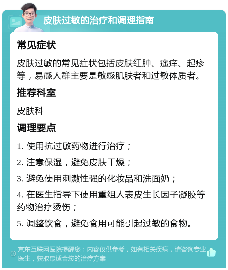 皮肤过敏的治疗和调理指南 常见症状 皮肤过敏的常见症状包括皮肤红肿、瘙痒、起疹等，易感人群主要是敏感肌肤者和过敏体质者。 推荐科室 皮肤科 调理要点 1. 使用抗过敏药物进行治疗； 2. 注意保湿，避免皮肤干燥； 3. 避免使用刺激性强的化妆品和洗面奶； 4. 在医生指导下使用重组人表皮生长因子凝胶等药物治疗烫伤； 5. 调整饮食，避免食用可能引起过敏的食物。