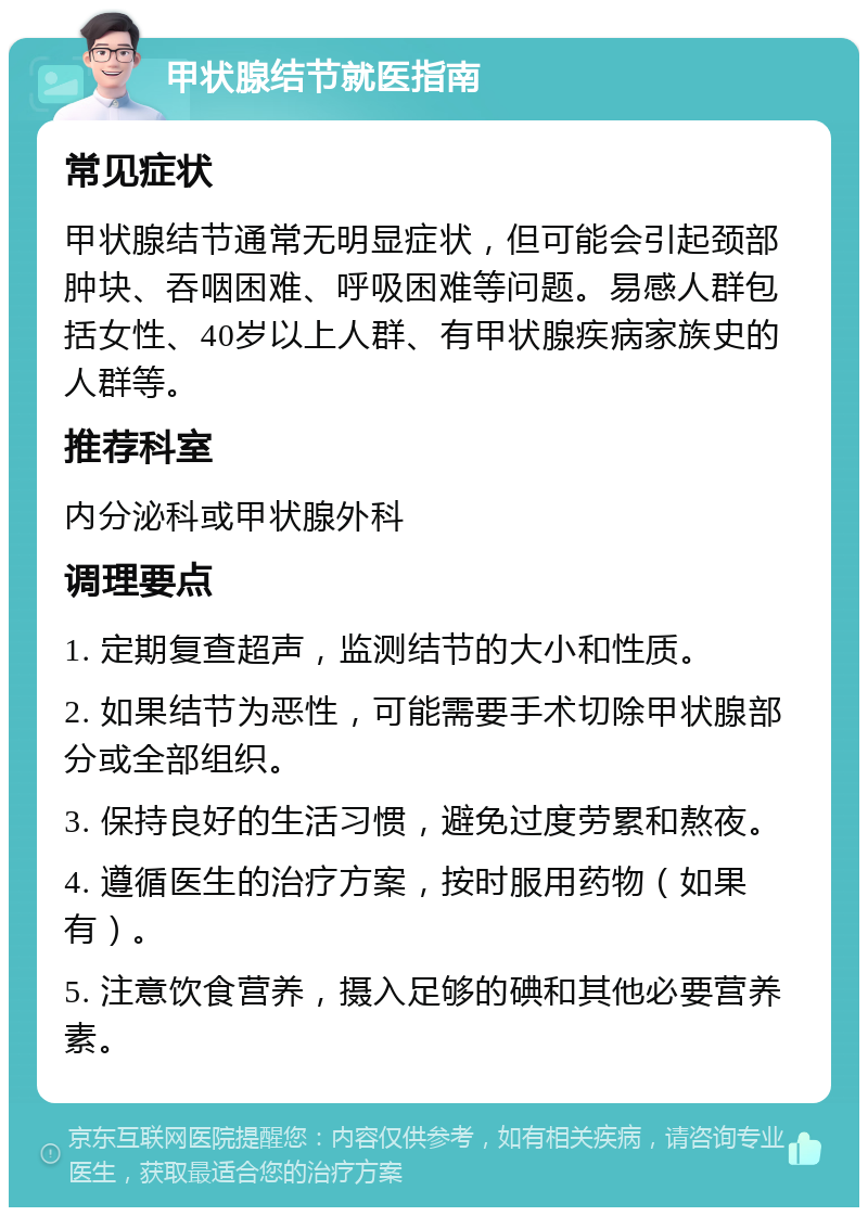 甲状腺结节就医指南 常见症状 甲状腺结节通常无明显症状，但可能会引起颈部肿块、吞咽困难、呼吸困难等问题。易感人群包括女性、40岁以上人群、有甲状腺疾病家族史的人群等。 推荐科室 内分泌科或甲状腺外科 调理要点 1. 定期复查超声，监测结节的大小和性质。 2. 如果结节为恶性，可能需要手术切除甲状腺部分或全部组织。 3. 保持良好的生活习惯，避免过度劳累和熬夜。 4. 遵循医生的治疗方案，按时服用药物（如果有）。 5. 注意饮食营养，摄入足够的碘和其他必要营养素。