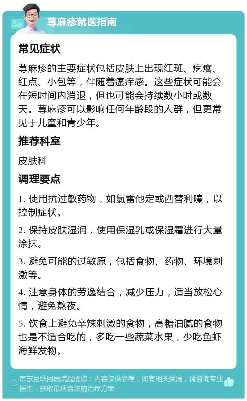 荨麻疹就医指南 常见症状 荨麻疹的主要症状包括皮肤上出现红斑、疙瘩、红点、小包等，伴随着瘙痒感。这些症状可能会在短时间内消退，但也可能会持续数小时或数天。荨麻疹可以影响任何年龄段的人群，但更常见于儿童和青少年。 推荐科室 皮肤科 调理要点 1. 使用抗过敏药物，如氯雷他定或西替利嗪，以控制症状。 2. 保持皮肤湿润，使用保湿乳或保湿霜进行大量涂抹。 3. 避免可能的过敏原，包括食物、药物、环境刺激等。 4. 注意身体的劳逸结合，减少压力，适当放松心情，避免熬夜。 5. 饮食上避免辛辣刺激的食物，高糖油腻的食物也是不适合吃的，多吃一些蔬菜水果，少吃鱼虾海鲜发物。