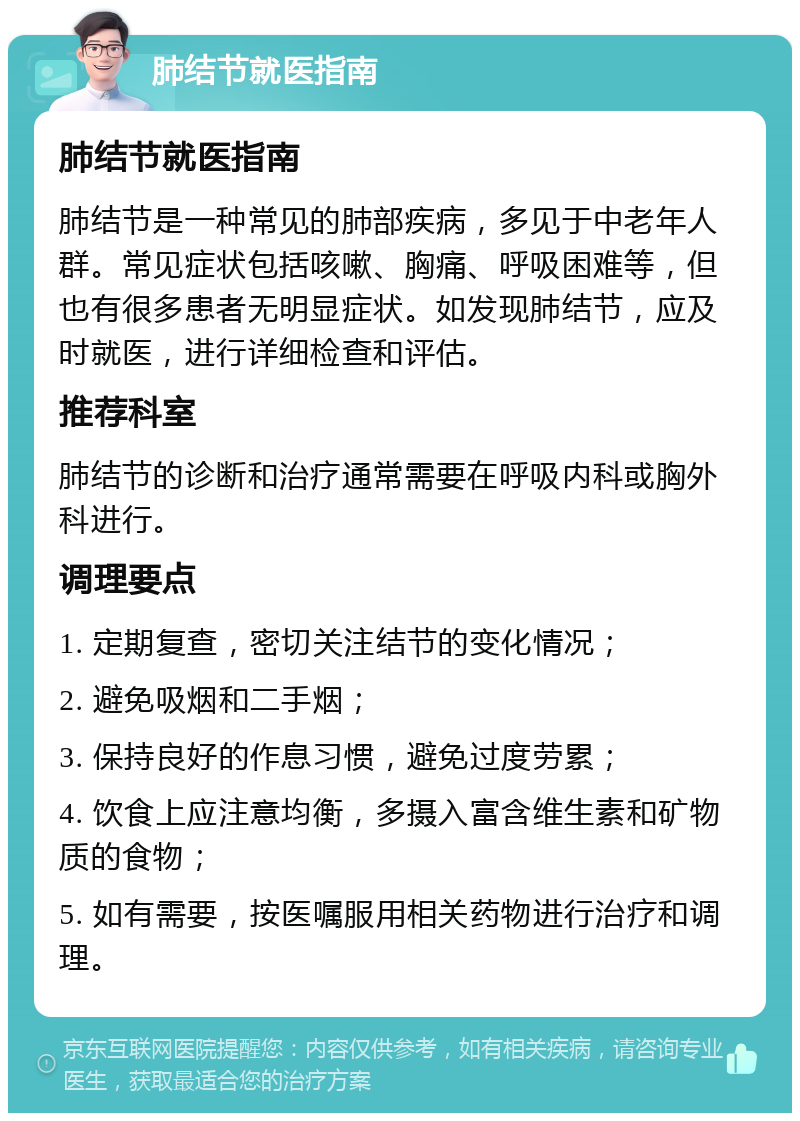 肺结节就医指南 肺结节就医指南 肺结节是一种常见的肺部疾病，多见于中老年人群。常见症状包括咳嗽、胸痛、呼吸困难等，但也有很多患者无明显症状。如发现肺结节，应及时就医，进行详细检查和评估。 推荐科室 肺结节的诊断和治疗通常需要在呼吸内科或胸外科进行。 调理要点 1. 定期复查，密切关注结节的变化情况； 2. 避免吸烟和二手烟； 3. 保持良好的作息习惯，避免过度劳累； 4. 饮食上应注意均衡，多摄入富含维生素和矿物质的食物； 5. 如有需要，按医嘱服用相关药物进行治疗和调理。