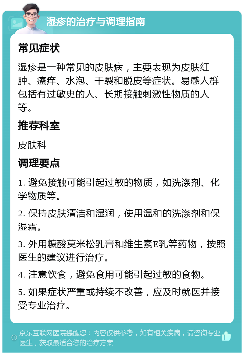 湿疹的治疗与调理指南 常见症状 湿疹是一种常见的皮肤病，主要表现为皮肤红肿、瘙痒、水泡、干裂和脱皮等症状。易感人群包括有过敏史的人、长期接触刺激性物质的人等。 推荐科室 皮肤科 调理要点 1. 避免接触可能引起过敏的物质，如洗涤剂、化学物质等。 2. 保持皮肤清洁和湿润，使用温和的洗涤剂和保湿霜。 3. 外用糠酸莫米松乳膏和维生素E乳等药物，按照医生的建议进行治疗。 4. 注意饮食，避免食用可能引起过敏的食物。 5. 如果症状严重或持续不改善，应及时就医并接受专业治疗。