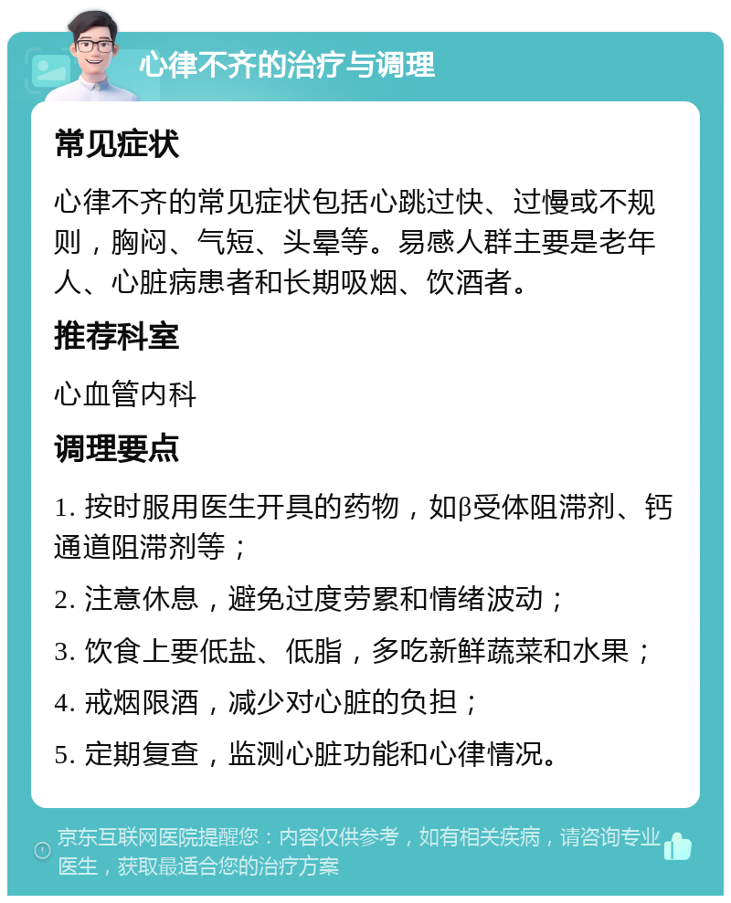 心律不齐的治疗与调理 常见症状 心律不齐的常见症状包括心跳过快、过慢或不规则，胸闷、气短、头晕等。易感人群主要是老年人、心脏病患者和长期吸烟、饮酒者。 推荐科室 心血管内科 调理要点 1. 按时服用医生开具的药物，如β受体阻滞剂、钙通道阻滞剂等； 2. 注意休息，避免过度劳累和情绪波动； 3. 饮食上要低盐、低脂，多吃新鲜蔬菜和水果； 4. 戒烟限酒，减少对心脏的负担； 5. 定期复查，监测心脏功能和心律情况。