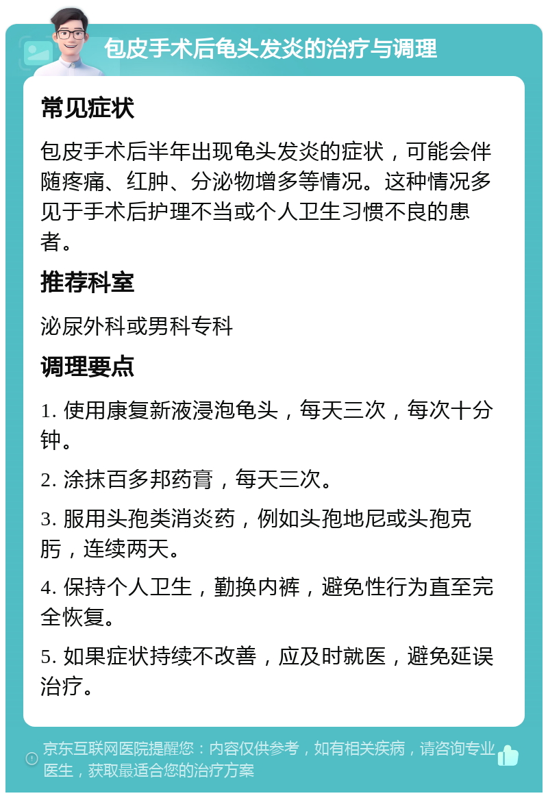 包皮手术后龟头发炎的治疗与调理 常见症状 包皮手术后半年出现龟头发炎的症状，可能会伴随疼痛、红肿、分泌物增多等情况。这种情况多见于手术后护理不当或个人卫生习惯不良的患者。 推荐科室 泌尿外科或男科专科 调理要点 1. 使用康复新液浸泡龟头，每天三次，每次十分钟。 2. 涂抹百多邦药膏，每天三次。 3. 服用头孢类消炎药，例如头孢地尼或头孢克肟，连续两天。 4. 保持个人卫生，勤换内裤，避免性行为直至完全恢复。 5. 如果症状持续不改善，应及时就医，避免延误治疗。