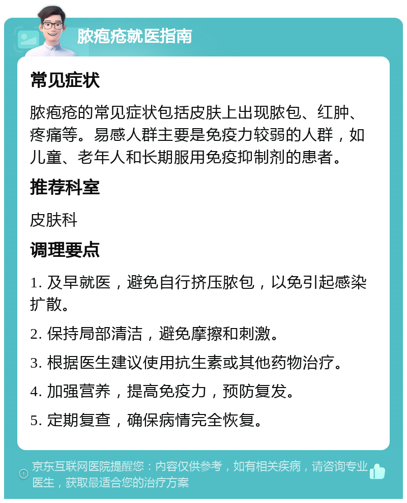 脓疱疮就医指南 常见症状 脓疱疮的常见症状包括皮肤上出现脓包、红肿、疼痛等。易感人群主要是免疫力较弱的人群，如儿童、老年人和长期服用免疫抑制剂的患者。 推荐科室 皮肤科 调理要点 1. 及早就医，避免自行挤压脓包，以免引起感染扩散。 2. 保持局部清洁，避免摩擦和刺激。 3. 根据医生建议使用抗生素或其他药物治疗。 4. 加强营养，提高免疫力，预防复发。 5. 定期复查，确保病情完全恢复。