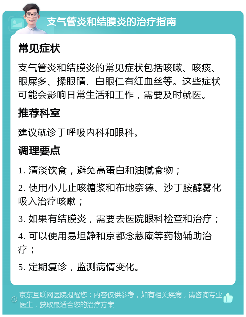 支气管炎和结膜炎的治疗指南 常见症状 支气管炎和结膜炎的常见症状包括咳嗽、咳痰、眼屎多、揉眼睛、白眼仁有红血丝等。这些症状可能会影响日常生活和工作，需要及时就医。 推荐科室 建议就诊于呼吸内科和眼科。 调理要点 1. 清淡饮食，避免高蛋白和油腻食物； 2. 使用小儿止咳糖浆和布地奈德、沙丁胺醇雾化吸入治疗咳嗽； 3. 如果有结膜炎，需要去医院眼科检查和治疗； 4. 可以使用易坦静和京都念慈庵等药物辅助治疗； 5. 定期复诊，监测病情变化。