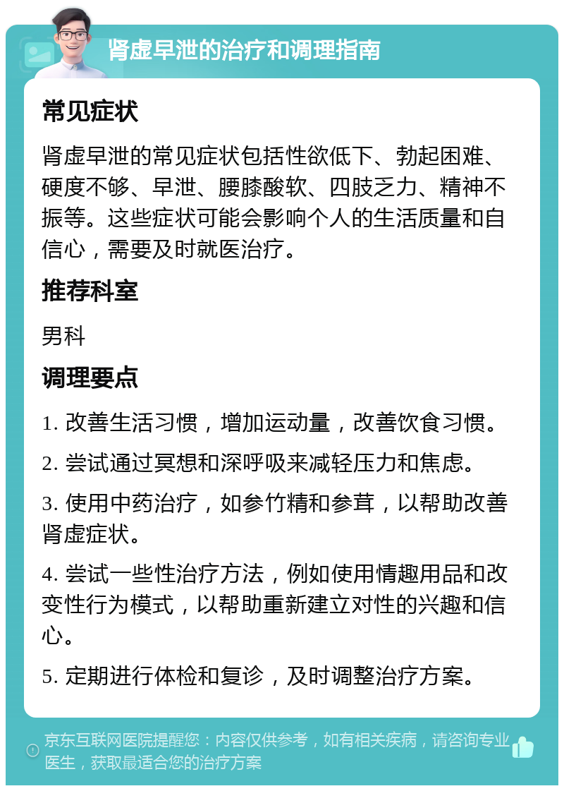 肾虚早泄的治疗和调理指南 常见症状 肾虚早泄的常见症状包括性欲低下、勃起困难、硬度不够、早泄、腰膝酸软、四肢乏力、精神不振等。这些症状可能会影响个人的生活质量和自信心，需要及时就医治疗。 推荐科室 男科 调理要点 1. 改善生活习惯，增加运动量，改善饮食习惯。 2. 尝试通过冥想和深呼吸来减轻压力和焦虑。 3. 使用中药治疗，如参竹精和参茸，以帮助改善肾虚症状。 4. 尝试一些性治疗方法，例如使用情趣用品和改变性行为模式，以帮助重新建立对性的兴趣和信心。 5. 定期进行体检和复诊，及时调整治疗方案。