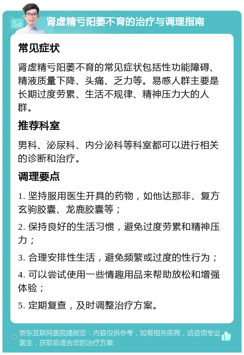 肾虚精亏阳萎不育的治疗与调理指南 常见症状 肾虚精亏阳萎不育的常见症状包括性功能障碍、精液质量下降、头痛、乏力等。易感人群主要是长期过度劳累、生活不规律、精神压力大的人群。 推荐科室 男科、泌尿科、内分泌科等科室都可以进行相关的诊断和治疗。 调理要点 1. 坚持服用医生开具的药物，如他达那非、复方玄驹胶囊、龙鹿胶囊等； 2. 保持良好的生活习惯，避免过度劳累和精神压力； 3. 合理安排性生活，避免频繁或过度的性行为； 4. 可以尝试使用一些情趣用品来帮助放松和增强体验； 5. 定期复查，及时调整治疗方案。