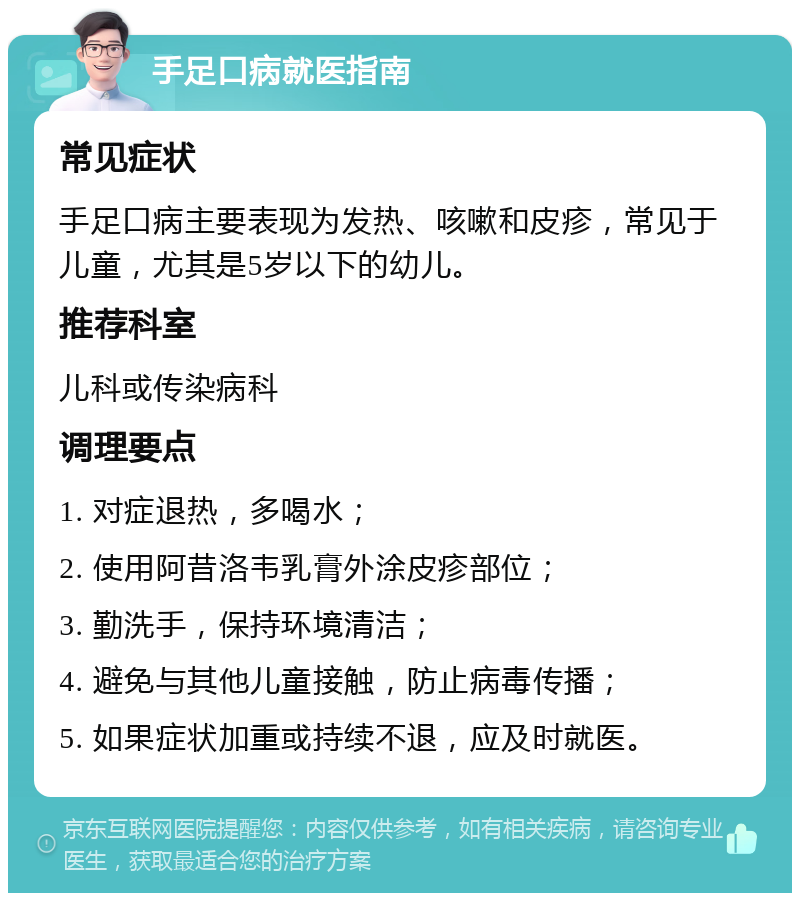 手足口病就医指南 常见症状 手足口病主要表现为发热、咳嗽和皮疹，常见于儿童，尤其是5岁以下的幼儿。 推荐科室 儿科或传染病科 调理要点 1. 对症退热，多喝水； 2. 使用阿昔洛韦乳膏外涂皮疹部位； 3. 勤洗手，保持环境清洁； 4. 避免与其他儿童接触，防止病毒传播； 5. 如果症状加重或持续不退，应及时就医。