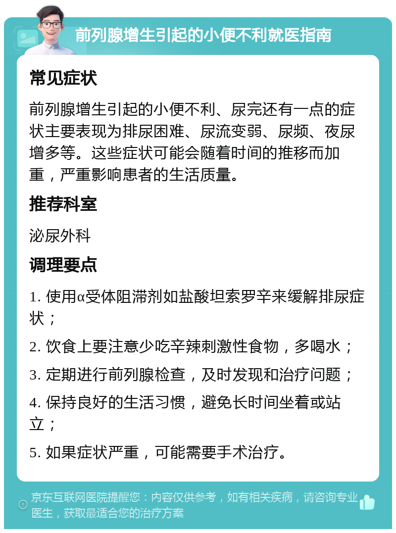 前列腺增生引起的小便不利就医指南 常见症状 前列腺增生引起的小便不利、尿完还有一点的症状主要表现为排尿困难、尿流变弱、尿频、夜尿增多等。这些症状可能会随着时间的推移而加重，严重影响患者的生活质量。 推荐科室 泌尿外科 调理要点 1. 使用α受体阻滞剂如盐酸坦索罗辛来缓解排尿症状； 2. 饮食上要注意少吃辛辣刺激性食物，多喝水； 3. 定期进行前列腺检查，及时发现和治疗问题； 4. 保持良好的生活习惯，避免长时间坐着或站立； 5. 如果症状严重，可能需要手术治疗。