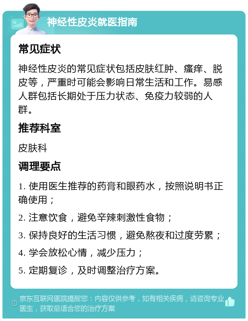 神经性皮炎就医指南 常见症状 神经性皮炎的常见症状包括皮肤红肿、瘙痒、脱皮等，严重时可能会影响日常生活和工作。易感人群包括长期处于压力状态、免疫力较弱的人群。 推荐科室 皮肤科 调理要点 1. 使用医生推荐的药膏和眼药水，按照说明书正确使用； 2. 注意饮食，避免辛辣刺激性食物； 3. 保持良好的生活习惯，避免熬夜和过度劳累； 4. 学会放松心情，减少压力； 5. 定期复诊，及时调整治疗方案。