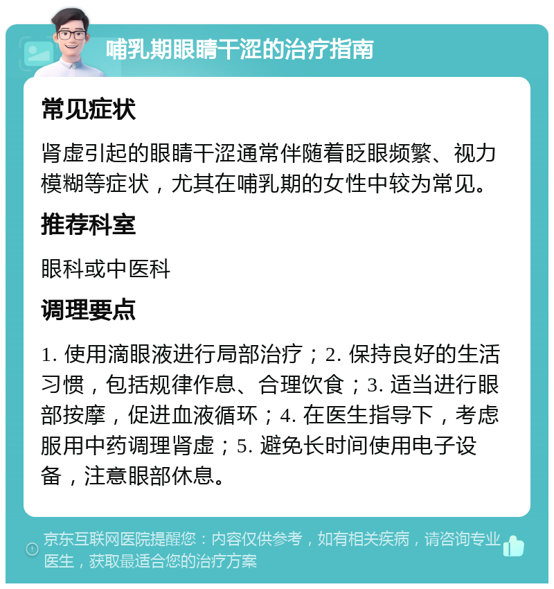 哺乳期眼睛干涩的治疗指南 常见症状 肾虚引起的眼睛干涩通常伴随着眨眼频繁、视力模糊等症状，尤其在哺乳期的女性中较为常见。 推荐科室 眼科或中医科 调理要点 1. 使用滴眼液进行局部治疗；2. 保持良好的生活习惯，包括规律作息、合理饮食；3. 适当进行眼部按摩，促进血液循环；4. 在医生指导下，考虑服用中药调理肾虚；5. 避免长时间使用电子设备，注意眼部休息。