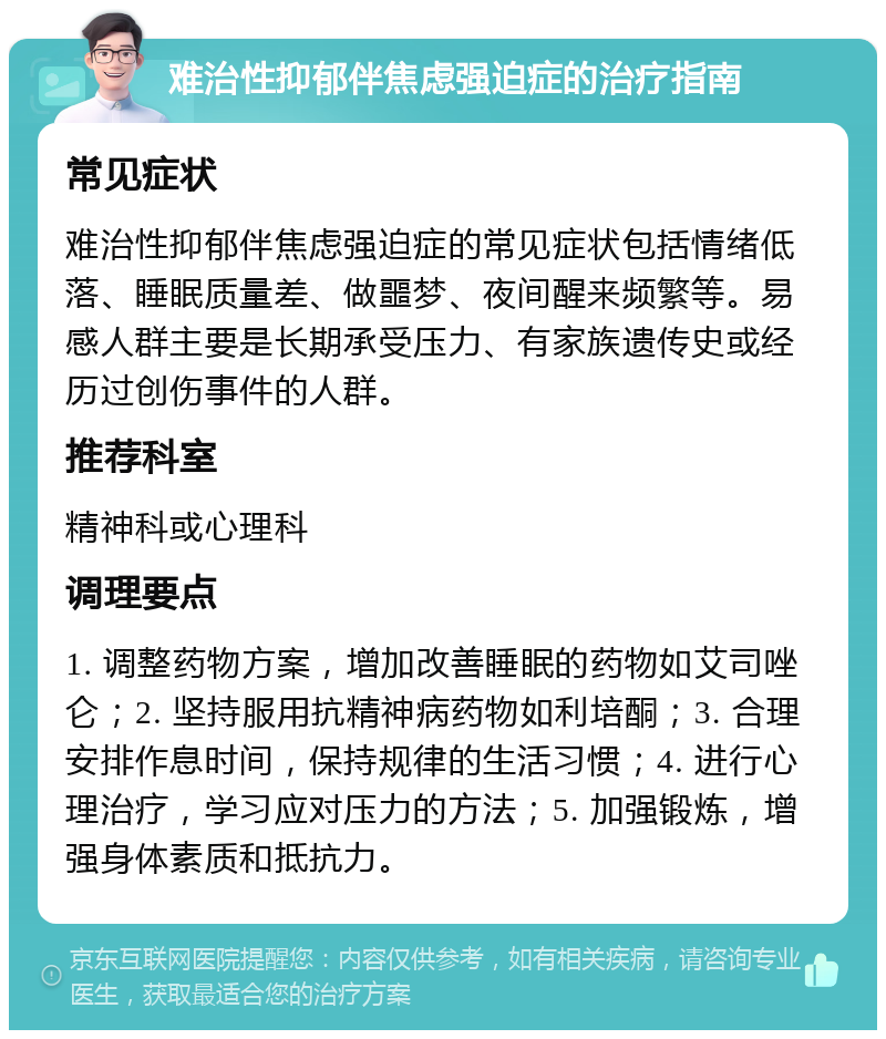 难治性抑郁伴焦虑强迫症的治疗指南 常见症状 难治性抑郁伴焦虑强迫症的常见症状包括情绪低落、睡眠质量差、做噩梦、夜间醒来频繁等。易感人群主要是长期承受压力、有家族遗传史或经历过创伤事件的人群。 推荐科室 精神科或心理科 调理要点 1. 调整药物方案，增加改善睡眠的药物如艾司唑仑；2. 坚持服用抗精神病药物如利培酮；3. 合理安排作息时间，保持规律的生活习惯；4. 进行心理治疗，学习应对压力的方法；5. 加强锻炼，增强身体素质和抵抗力。