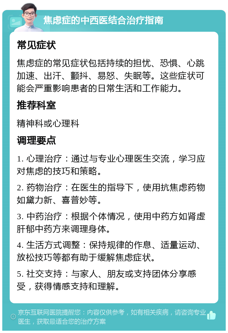 焦虑症的中西医结合治疗指南 常见症状 焦虑症的常见症状包括持续的担忧、恐惧、心跳加速、出汗、颤抖、易怒、失眠等。这些症状可能会严重影响患者的日常生活和工作能力。 推荐科室 精神科或心理科 调理要点 1. 心理治疗：通过与专业心理医生交流，学习应对焦虑的技巧和策略。 2. 药物治疗：在医生的指导下，使用抗焦虑药物如黛力新、喜普妙等。 3. 中药治疗：根据个体情况，使用中药方如肾虚肝郁中药方来调理身体。 4. 生活方式调整：保持规律的作息、适量运动、放松技巧等都有助于缓解焦虑症状。 5. 社交支持：与家人、朋友或支持团体分享感受，获得情感支持和理解。