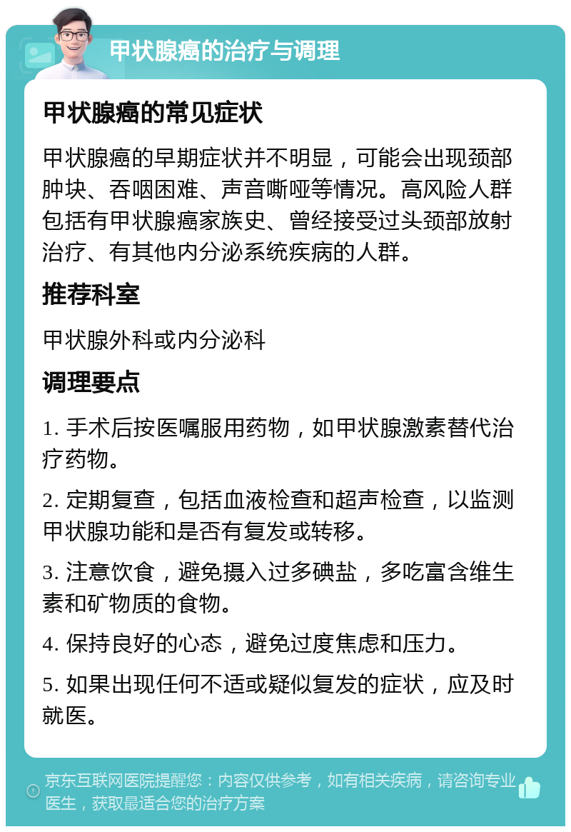 甲状腺癌的治疗与调理 甲状腺癌的常见症状 甲状腺癌的早期症状并不明显，可能会出现颈部肿块、吞咽困难、声音嘶哑等情况。高风险人群包括有甲状腺癌家族史、曾经接受过头颈部放射治疗、有其他内分泌系统疾病的人群。 推荐科室 甲状腺外科或内分泌科 调理要点 1. 手术后按医嘱服用药物，如甲状腺激素替代治疗药物。 2. 定期复查，包括血液检查和超声检查，以监测甲状腺功能和是否有复发或转移。 3. 注意饮食，避免摄入过多碘盐，多吃富含维生素和矿物质的食物。 4. 保持良好的心态，避免过度焦虑和压力。 5. 如果出现任何不适或疑似复发的症状，应及时就医。