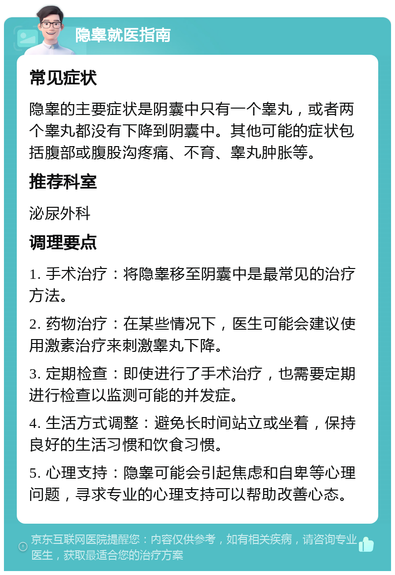 隐睾就医指南 常见症状 隐睾的主要症状是阴囊中只有一个睾丸，或者两个睾丸都没有下降到阴囊中。其他可能的症状包括腹部或腹股沟疼痛、不育、睾丸肿胀等。 推荐科室 泌尿外科 调理要点 1. 手术治疗：将隐睾移至阴囊中是最常见的治疗方法。 2. 药物治疗：在某些情况下，医生可能会建议使用激素治疗来刺激睾丸下降。 3. 定期检查：即使进行了手术治疗，也需要定期进行检查以监测可能的并发症。 4. 生活方式调整：避免长时间站立或坐着，保持良好的生活习惯和饮食习惯。 5. 心理支持：隐睾可能会引起焦虑和自卑等心理问题，寻求专业的心理支持可以帮助改善心态。