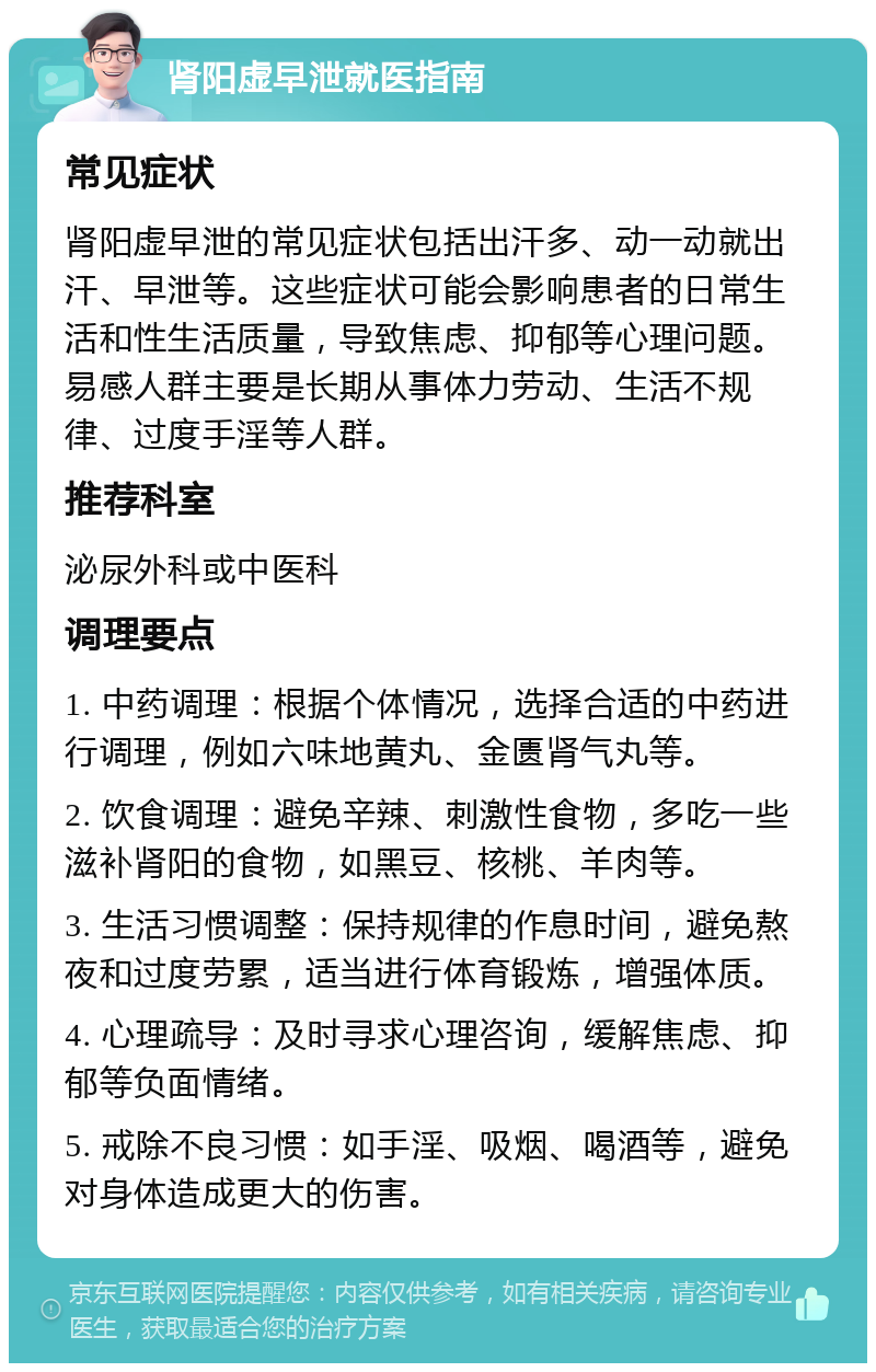 肾阳虚早泄就医指南 常见症状 肾阳虚早泄的常见症状包括出汗多、动一动就出汗、早泄等。这些症状可能会影响患者的日常生活和性生活质量，导致焦虑、抑郁等心理问题。易感人群主要是长期从事体力劳动、生活不规律、过度手淫等人群。 推荐科室 泌尿外科或中医科 调理要点 1. 中药调理：根据个体情况，选择合适的中药进行调理，例如六味地黄丸、金匮肾气丸等。 2. 饮食调理：避免辛辣、刺激性食物，多吃一些滋补肾阳的食物，如黑豆、核桃、羊肉等。 3. 生活习惯调整：保持规律的作息时间，避免熬夜和过度劳累，适当进行体育锻炼，增强体质。 4. 心理疏导：及时寻求心理咨询，缓解焦虑、抑郁等负面情绪。 5. 戒除不良习惯：如手淫、吸烟、喝酒等，避免对身体造成更大的伤害。