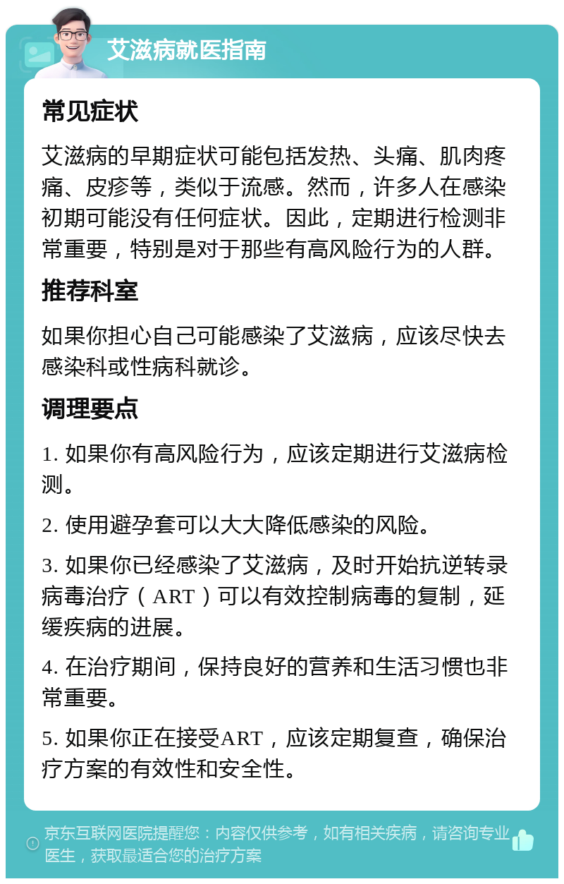 艾滋病就医指南 常见症状 艾滋病的早期症状可能包括发热、头痛、肌肉疼痛、皮疹等，类似于流感。然而，许多人在感染初期可能没有任何症状。因此，定期进行检测非常重要，特别是对于那些有高风险行为的人群。 推荐科室 如果你担心自己可能感染了艾滋病，应该尽快去感染科或性病科就诊。 调理要点 1. 如果你有高风险行为，应该定期进行艾滋病检测。 2. 使用避孕套可以大大降低感染的风险。 3. 如果你已经感染了艾滋病，及时开始抗逆转录病毒治疗（ART）可以有效控制病毒的复制，延缓疾病的进展。 4. 在治疗期间，保持良好的营养和生活习惯也非常重要。 5. 如果你正在接受ART，应该定期复查，确保治疗方案的有效性和安全性。