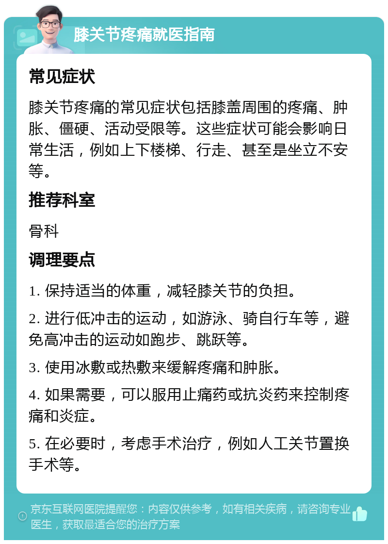 膝关节疼痛就医指南 常见症状 膝关节疼痛的常见症状包括膝盖周围的疼痛、肿胀、僵硬、活动受限等。这些症状可能会影响日常生活，例如上下楼梯、行走、甚至是坐立不安等。 推荐科室 骨科 调理要点 1. 保持适当的体重，减轻膝关节的负担。 2. 进行低冲击的运动，如游泳、骑自行车等，避免高冲击的运动如跑步、跳跃等。 3. 使用冰敷或热敷来缓解疼痛和肿胀。 4. 如果需要，可以服用止痛药或抗炎药来控制疼痛和炎症。 5. 在必要时，考虑手术治疗，例如人工关节置换手术等。