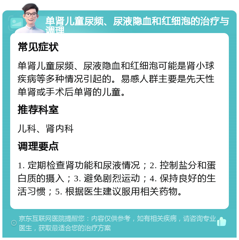 单肾儿童尿频、尿液隐血和红细泡的治疗与调理 常见症状 单肾儿童尿频、尿液隐血和红细泡可能是肾小球疾病等多种情况引起的。易感人群主要是先天性单肾或手术后单肾的儿童。 推荐科室 儿科、肾内科 调理要点 1. 定期检查肾功能和尿液情况；2. 控制盐分和蛋白质的摄入；3. 避免剧烈运动；4. 保持良好的生活习惯；5. 根据医生建议服用相关药物。