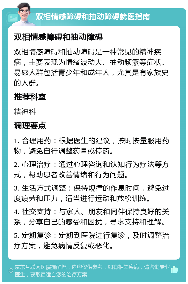 双相情感障碍和抽动障碍就医指南 双相情感障碍和抽动障碍 双相情感障碍和抽动障碍是一种常见的精神疾病，主要表现为情绪波动大、抽动频繁等症状。易感人群包括青少年和成年人，尤其是有家族史的人群。 推荐科室 精神科 调理要点 1. 合理用药：根据医生的建议，按时按量服用药物，避免自行调整药量或停药。 2. 心理治疗：通过心理咨询和认知行为疗法等方式，帮助患者改善情绪和行为问题。 3. 生活方式调整：保持规律的作息时间，避免过度疲劳和压力，适当进行运动和放松训练。 4. 社交支持：与家人、朋友和同伴保持良好的关系，分享自己的感受和困扰，寻求支持和理解。 5. 定期复诊：定期到医院进行复诊，及时调整治疗方案，避免病情反复或恶化。