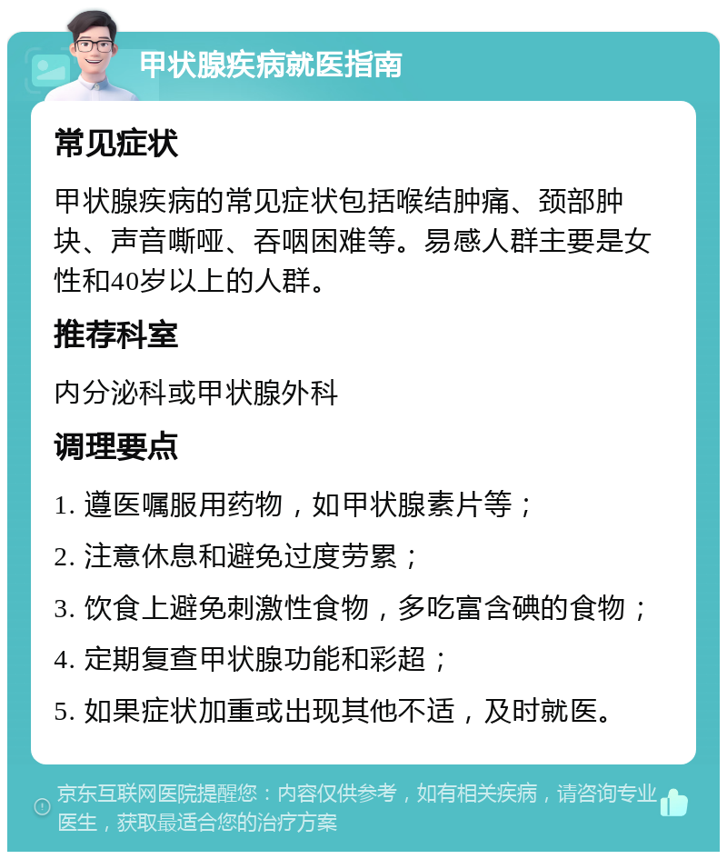 甲状腺疾病就医指南 常见症状 甲状腺疾病的常见症状包括喉结肿痛、颈部肿块、声音嘶哑、吞咽困难等。易感人群主要是女性和40岁以上的人群。 推荐科室 内分泌科或甲状腺外科 调理要点 1. 遵医嘱服用药物，如甲状腺素片等； 2. 注意休息和避免过度劳累； 3. 饮食上避免刺激性食物，多吃富含碘的食物； 4. 定期复查甲状腺功能和彩超； 5. 如果症状加重或出现其他不适，及时就医。