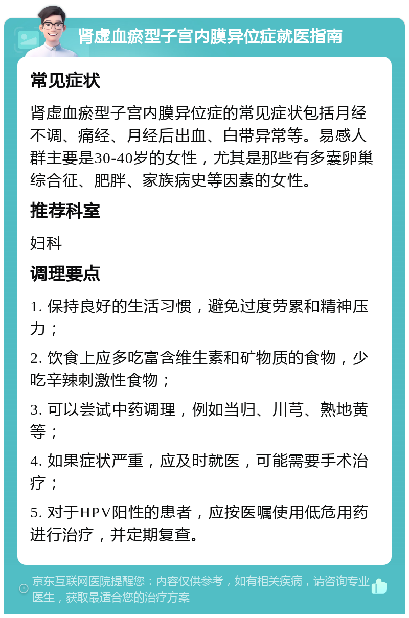 肾虚血瘀型子宫内膜异位症就医指南 常见症状 肾虚血瘀型子宫内膜异位症的常见症状包括月经不调、痛经、月经后出血、白带异常等。易感人群主要是30-40岁的女性，尤其是那些有多囊卵巢综合征、肥胖、家族病史等因素的女性。 推荐科室 妇科 调理要点 1. 保持良好的生活习惯，避免过度劳累和精神压力； 2. 饮食上应多吃富含维生素和矿物质的食物，少吃辛辣刺激性食物； 3. 可以尝试中药调理，例如当归、川芎、熟地黄等； 4. 如果症状严重，应及时就医，可能需要手术治疗； 5. 对于HPV阳性的患者，应按医嘱使用低危用药进行治疗，并定期复查。