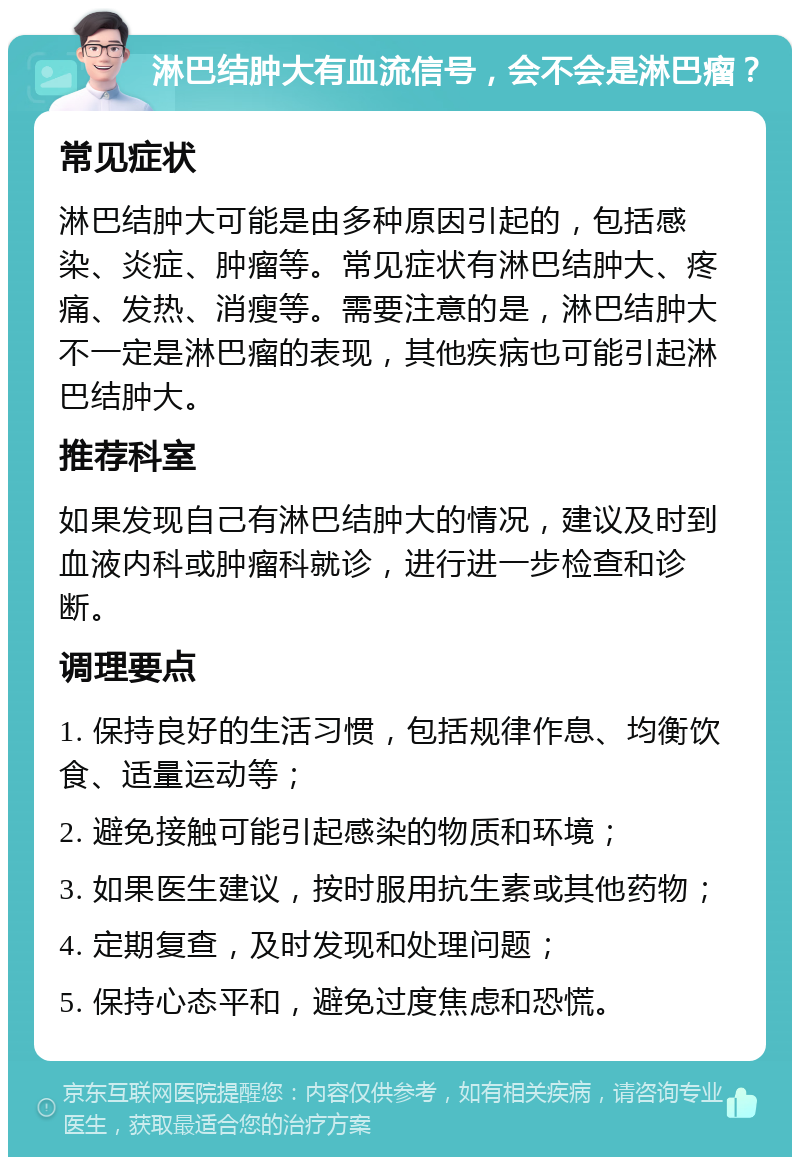 淋巴结肿大有血流信号，会不会是淋巴瘤？ 常见症状 淋巴结肿大可能是由多种原因引起的，包括感染、炎症、肿瘤等。常见症状有淋巴结肿大、疼痛、发热、消瘦等。需要注意的是，淋巴结肿大不一定是淋巴瘤的表现，其他疾病也可能引起淋巴结肿大。 推荐科室 如果发现自己有淋巴结肿大的情况，建议及时到血液内科或肿瘤科就诊，进行进一步检查和诊断。 调理要点 1. 保持良好的生活习惯，包括规律作息、均衡饮食、适量运动等； 2. 避免接触可能引起感染的物质和环境； 3. 如果医生建议，按时服用抗生素或其他药物； 4. 定期复查，及时发现和处理问题； 5. 保持心态平和，避免过度焦虑和恐慌。