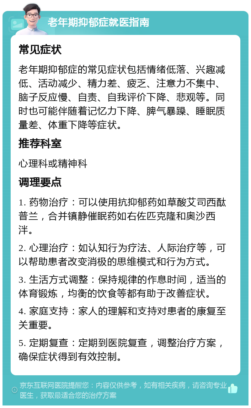 老年期抑郁症就医指南 常见症状 老年期抑郁症的常见症状包括情绪低落、兴趣减低、活动减少、精力差、疲乏、注意力不集中、脑子反应慢、自责、自我评价下降、悲观等。同时也可能伴随着记忆力下降、脾气暴躁、睡眠质量差、体重下降等症状。 推荐科室 心理科或精神科 调理要点 1. 药物治疗：可以使用抗抑郁药如草酸艾司西酞普兰，合并镇静催眠药如右佐匹克隆和奥沙西泮。 2. 心理治疗：如认知行为疗法、人际治疗等，可以帮助患者改变消极的思维模式和行为方式。 3. 生活方式调整：保持规律的作息时间，适当的体育锻炼，均衡的饮食等都有助于改善症状。 4. 家庭支持：家人的理解和支持对患者的康复至关重要。 5. 定期复查：定期到医院复查，调整治疗方案，确保症状得到有效控制。