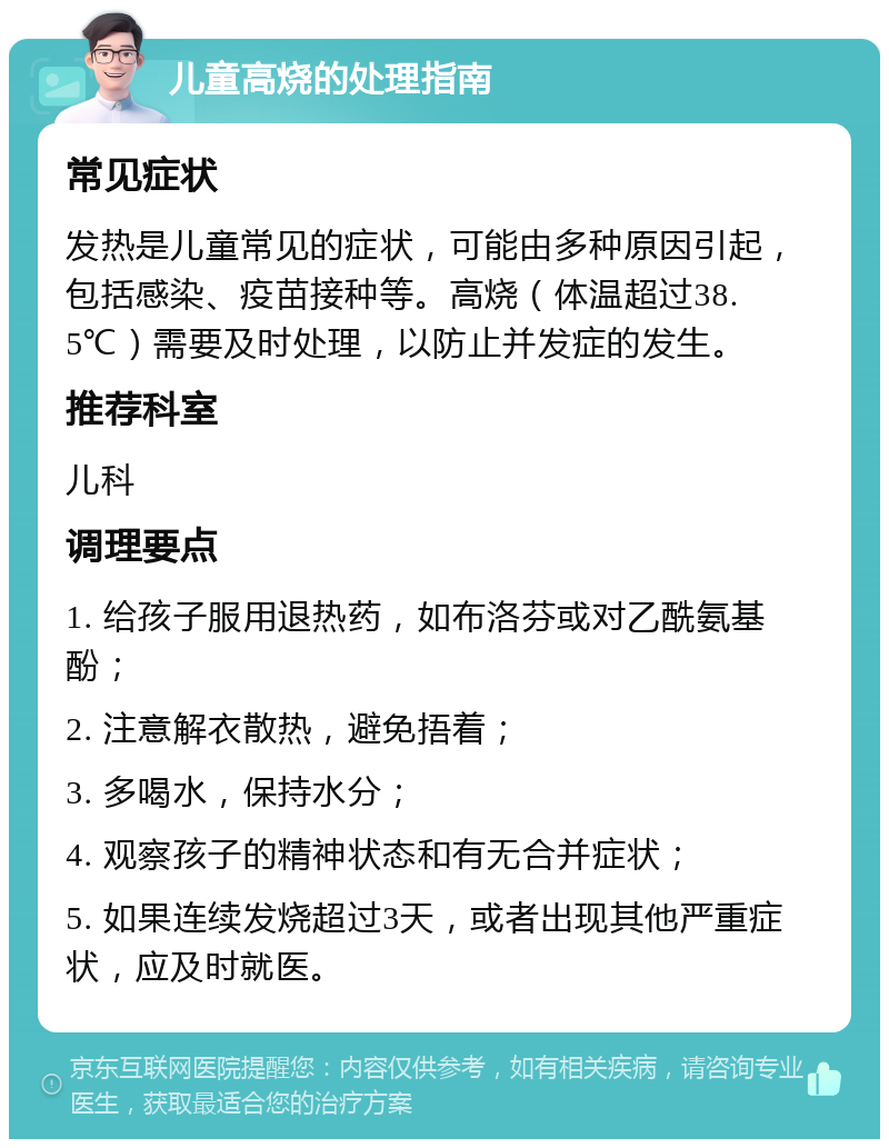 儿童高烧的处理指南 常见症状 发热是儿童常见的症状，可能由多种原因引起，包括感染、疫苗接种等。高烧（体温超过38.5℃）需要及时处理，以防止并发症的发生。 推荐科室 儿科 调理要点 1. 给孩子服用退热药，如布洛芬或对乙酰氨基酚； 2. 注意解衣散热，避免捂着； 3. 多喝水，保持水分； 4. 观察孩子的精神状态和有无合并症状； 5. 如果连续发烧超过3天，或者出现其他严重症状，应及时就医。