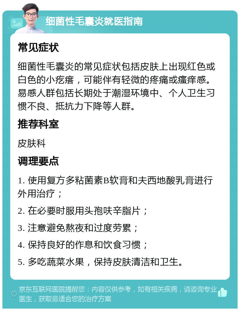 细菌性毛囊炎就医指南 常见症状 细菌性毛囊炎的常见症状包括皮肤上出现红色或白色的小疙瘩，可能伴有轻微的疼痛或瘙痒感。易感人群包括长期处于潮湿环境中、个人卫生习惯不良、抵抗力下降等人群。 推荐科室 皮肤科 调理要点 1. 使用复方多粘菌素B软膏和夫西地酸乳膏进行外用治疗； 2. 在必要时服用头孢呋辛脂片； 3. 注意避免熬夜和过度劳累； 4. 保持良好的作息和饮食习惯； 5. 多吃蔬菜水果，保持皮肤清洁和卫生。