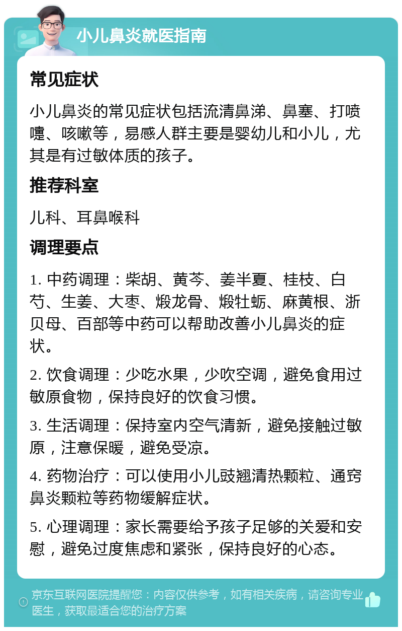 小儿鼻炎就医指南 常见症状 小儿鼻炎的常见症状包括流清鼻涕、鼻塞、打喷嚏、咳嗽等，易感人群主要是婴幼儿和小儿，尤其是有过敏体质的孩子。 推荐科室 儿科、耳鼻喉科 调理要点 1. 中药调理：柴胡、黄芩、姜半夏、桂枝、白芍、生姜、大枣、煅龙骨、煅牡蛎、麻黄根、浙贝母、百部等中药可以帮助改善小儿鼻炎的症状。 2. 饮食调理：少吃水果，少吹空调，避免食用过敏原食物，保持良好的饮食习惯。 3. 生活调理：保持室内空气清新，避免接触过敏原，注意保暖，避免受凉。 4. 药物治疗：可以使用小儿豉翘清热颗粒、通窍鼻炎颗粒等药物缓解症状。 5. 心理调理：家长需要给予孩子足够的关爱和安慰，避免过度焦虑和紧张，保持良好的心态。