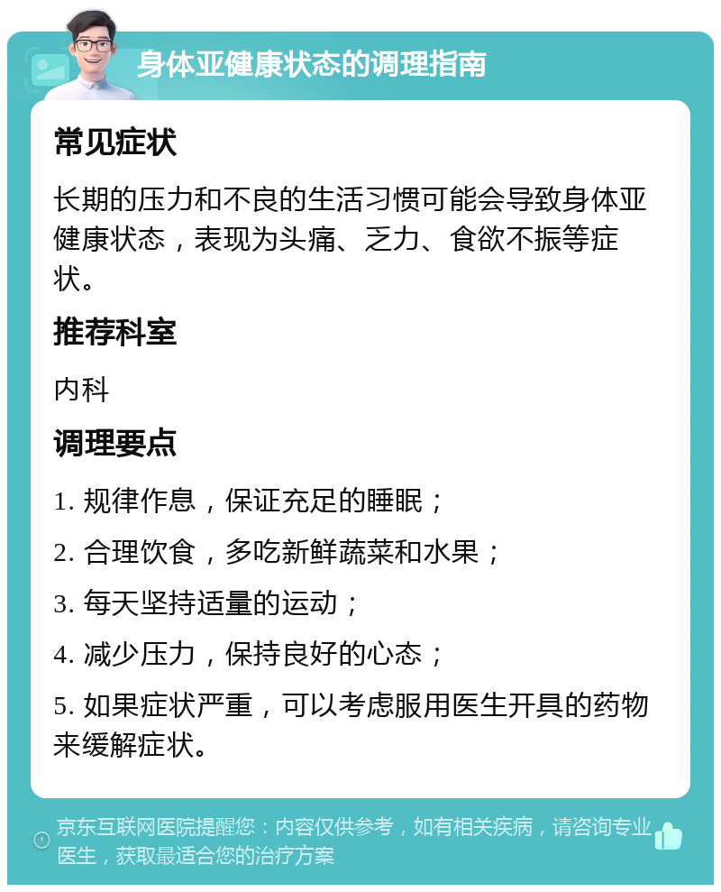 身体亚健康状态的调理指南 常见症状 长期的压力和不良的生活习惯可能会导致身体亚健康状态，表现为头痛、乏力、食欲不振等症状。 推荐科室 内科 调理要点 1. 规律作息，保证充足的睡眠； 2. 合理饮食，多吃新鲜蔬菜和水果； 3. 每天坚持适量的运动； 4. 减少压力，保持良好的心态； 5. 如果症状严重，可以考虑服用医生开具的药物来缓解症状。