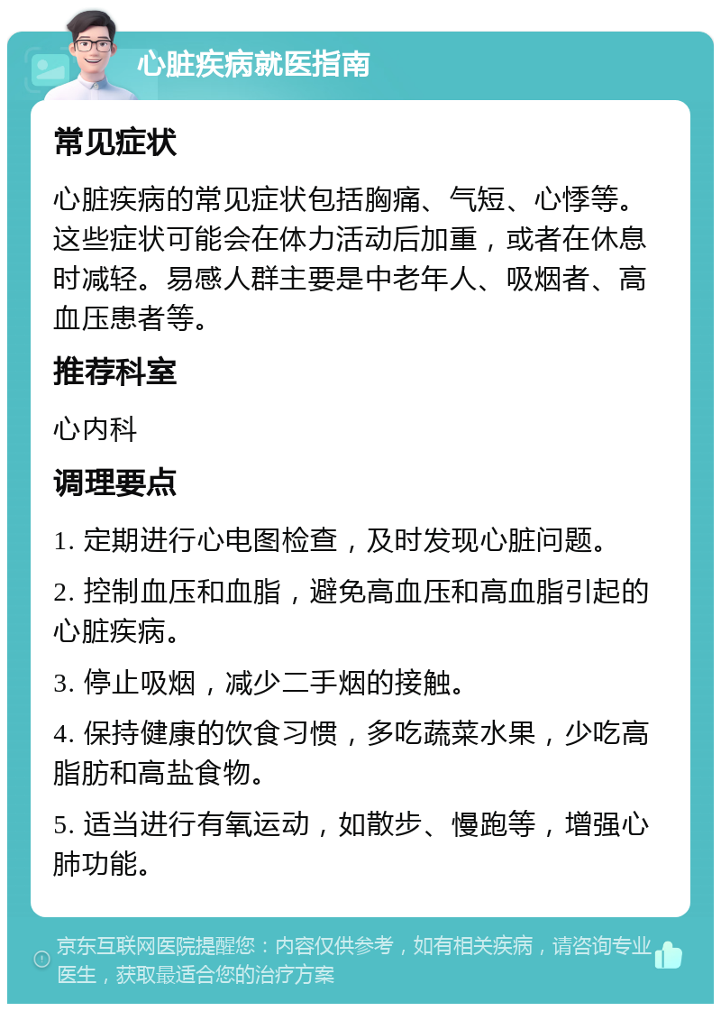 心脏疾病就医指南 常见症状 心脏疾病的常见症状包括胸痛、气短、心悸等。这些症状可能会在体力活动后加重，或者在休息时减轻。易感人群主要是中老年人、吸烟者、高血压患者等。 推荐科室 心内科 调理要点 1. 定期进行心电图检查，及时发现心脏问题。 2. 控制血压和血脂，避免高血压和高血脂引起的心脏疾病。 3. 停止吸烟，减少二手烟的接触。 4. 保持健康的饮食习惯，多吃蔬菜水果，少吃高脂肪和高盐食物。 5. 适当进行有氧运动，如散步、慢跑等，增强心肺功能。