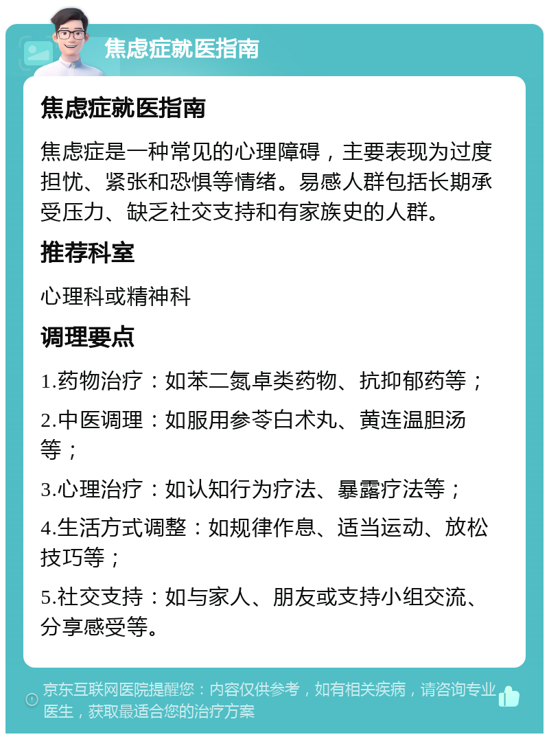 焦虑症就医指南 焦虑症就医指南 焦虑症是一种常见的心理障碍，主要表现为过度担忧、紧张和恐惧等情绪。易感人群包括长期承受压力、缺乏社交支持和有家族史的人群。 推荐科室 心理科或精神科 调理要点 1.药物治疗：如苯二氮卓类药物、抗抑郁药等； 2.中医调理：如服用参苓白术丸、黄连温胆汤等； 3.心理治疗：如认知行为疗法、暴露疗法等； 4.生活方式调整：如规律作息、适当运动、放松技巧等； 5.社交支持：如与家人、朋友或支持小组交流、分享感受等。