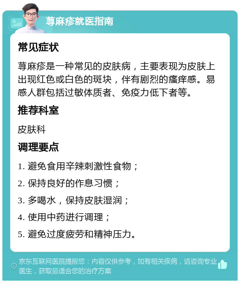 荨麻疹就医指南 常见症状 荨麻疹是一种常见的皮肤病，主要表现为皮肤上出现红色或白色的斑块，伴有剧烈的瘙痒感。易感人群包括过敏体质者、免疫力低下者等。 推荐科室 皮肤科 调理要点 1. 避免食用辛辣刺激性食物； 2. 保持良好的作息习惯； 3. 多喝水，保持皮肤湿润； 4. 使用中药进行调理； 5. 避免过度疲劳和精神压力。