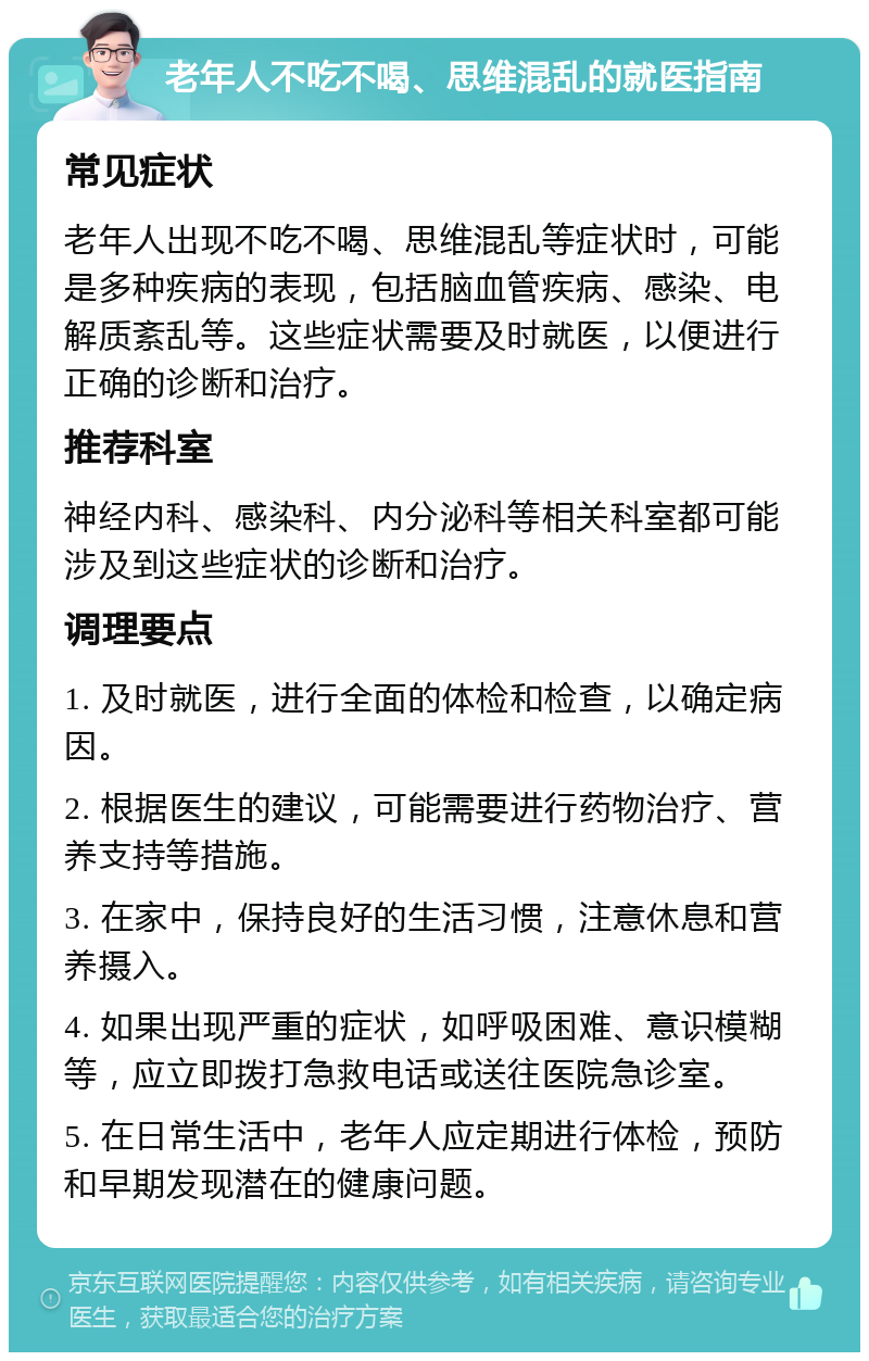 老年人不吃不喝、思维混乱的就医指南 常见症状 老年人出现不吃不喝、思维混乱等症状时，可能是多种疾病的表现，包括脑血管疾病、感染、电解质紊乱等。这些症状需要及时就医，以便进行正确的诊断和治疗。 推荐科室 神经内科、感染科、内分泌科等相关科室都可能涉及到这些症状的诊断和治疗。 调理要点 1. 及时就医，进行全面的体检和检查，以确定病因。 2. 根据医生的建议，可能需要进行药物治疗、营养支持等措施。 3. 在家中，保持良好的生活习惯，注意休息和营养摄入。 4. 如果出现严重的症状，如呼吸困难、意识模糊等，应立即拨打急救电话或送往医院急诊室。 5. 在日常生活中，老年人应定期进行体检，预防和早期发现潜在的健康问题。