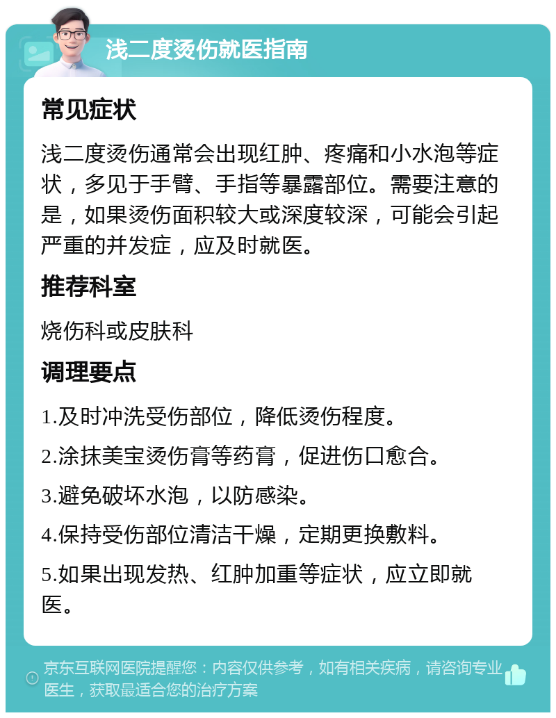 浅二度烫伤就医指南 常见症状 浅二度烫伤通常会出现红肿、疼痛和小水泡等症状，多见于手臂、手指等暴露部位。需要注意的是，如果烫伤面积较大或深度较深，可能会引起严重的并发症，应及时就医。 推荐科室 烧伤科或皮肤科 调理要点 1.及时冲洗受伤部位，降低烫伤程度。 2.涂抹美宝烫伤膏等药膏，促进伤口愈合。 3.避免破坏水泡，以防感染。 4.保持受伤部位清洁干燥，定期更换敷料。 5.如果出现发热、红肿加重等症状，应立即就医。