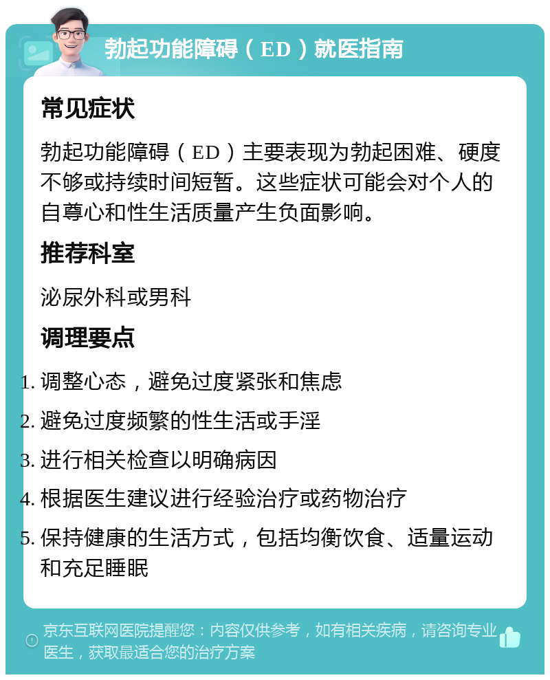 勃起功能障碍（ED）就医指南 常见症状 勃起功能障碍（ED）主要表现为勃起困难、硬度不够或持续时间短暂。这些症状可能会对个人的自尊心和性生活质量产生负面影响。 推荐科室 泌尿外科或男科 调理要点 调整心态，避免过度紧张和焦虑 避免过度频繁的性生活或手淫 进行相关检查以明确病因 根据医生建议进行经验治疗或药物治疗 保持健康的生活方式，包括均衡饮食、适量运动和充足睡眠