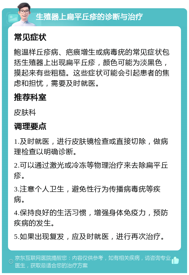 生殖器上扁平丘疹的诊断与治疗 常见症状 鲍温样丘疹病、疤痕增生或病毒疣的常见症状包括生殖器上出现扁平丘疹，颜色可能为淡黑色，摸起来有些粗糙。这些症状可能会引起患者的焦虑和担忧，需要及时就医。 推荐科室 皮肤科 调理要点 1.及时就医，进行皮肤镜检查或直接切除，做病理检查以明确诊断。 2.可以通过激光或冷冻等物理治疗来去除扁平丘疹。 3.注意个人卫生，避免性行为传播病毒疣等疾病。 4.保持良好的生活习惯，增强身体免疫力，预防疾病的发生。 5.如果出现复发，应及时就医，进行再次治疗。