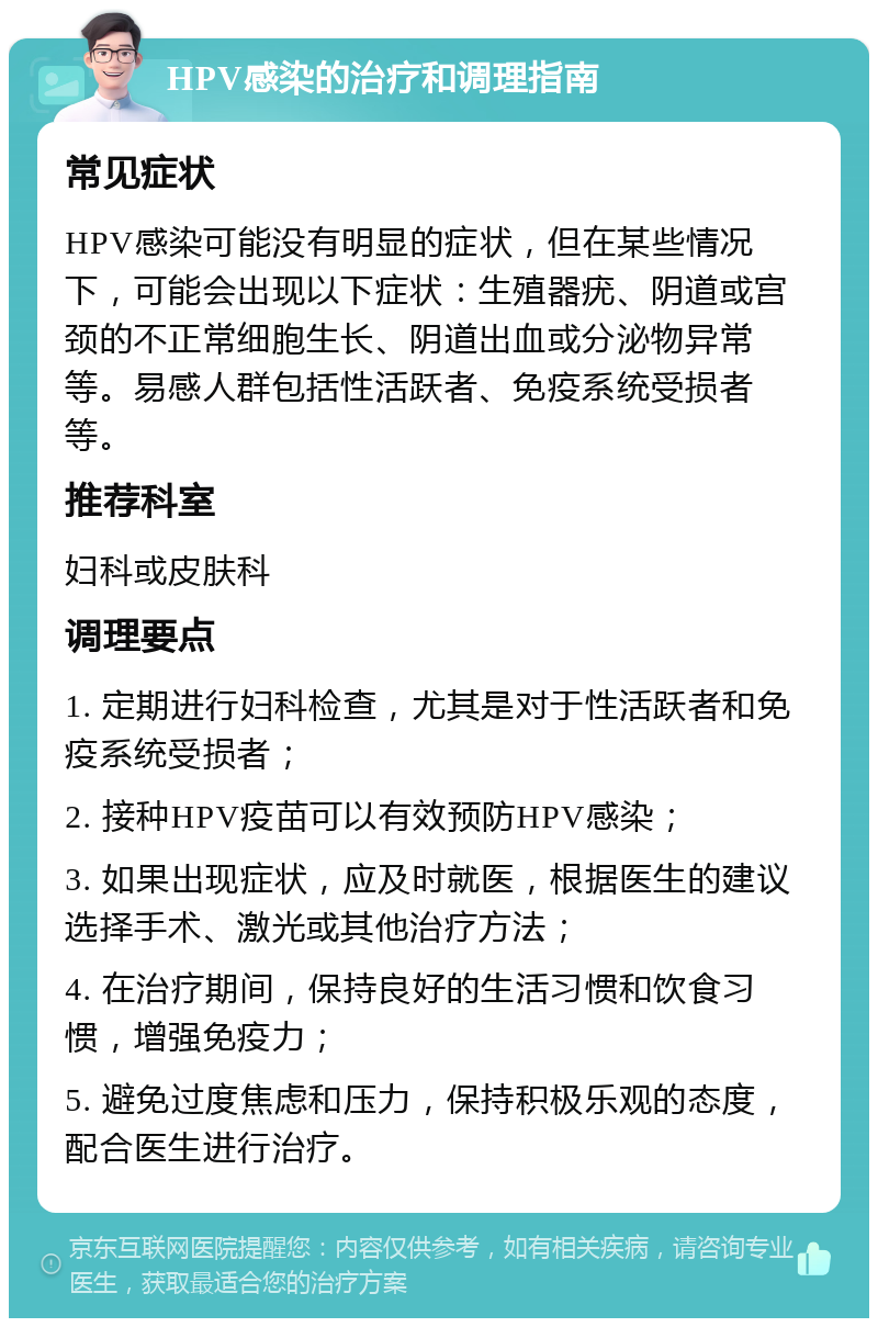 HPV感染的治疗和调理指南 常见症状 HPV感染可能没有明显的症状，但在某些情况下，可能会出现以下症状：生殖器疣、阴道或宫颈的不正常细胞生长、阴道出血或分泌物异常等。易感人群包括性活跃者、免疫系统受损者等。 推荐科室 妇科或皮肤科 调理要点 1. 定期进行妇科检查，尤其是对于性活跃者和免疫系统受损者； 2. 接种HPV疫苗可以有效预防HPV感染； 3. 如果出现症状，应及时就医，根据医生的建议选择手术、激光或其他治疗方法； 4. 在治疗期间，保持良好的生活习惯和饮食习惯，增强免疫力； 5. 避免过度焦虑和压力，保持积极乐观的态度，配合医生进行治疗。