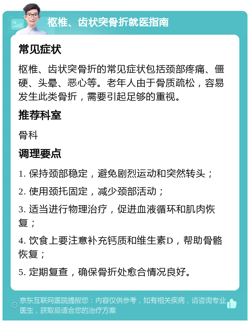 枢椎、齿状突骨折就医指南 常见症状 枢椎、齿状突骨折的常见症状包括颈部疼痛、僵硬、头晕、恶心等。老年人由于骨质疏松，容易发生此类骨折，需要引起足够的重视。 推荐科室 骨科 调理要点 1. 保持颈部稳定，避免剧烈运动和突然转头； 2. 使用颈托固定，减少颈部活动； 3. 适当进行物理治疗，促进血液循环和肌肉恢复； 4. 饮食上要注意补充钙质和维生素D，帮助骨骼恢复； 5. 定期复查，确保骨折处愈合情况良好。