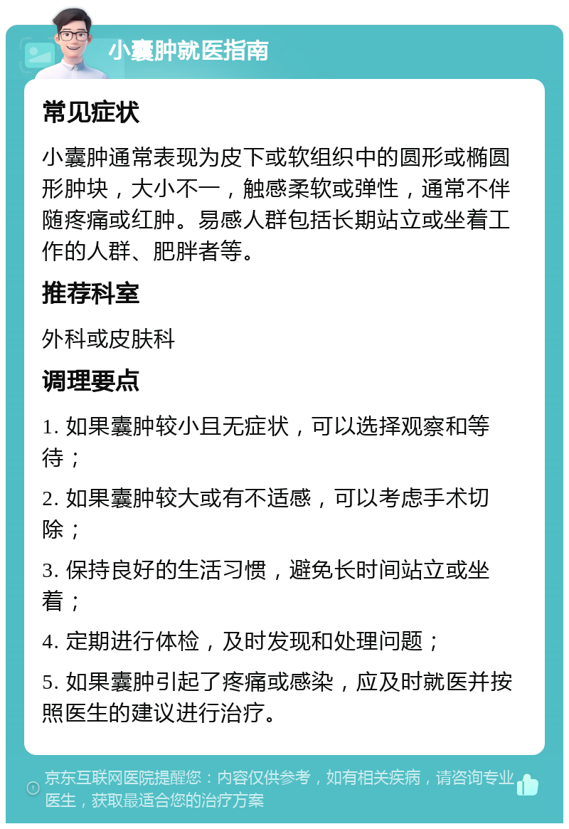 小囊肿就医指南 常见症状 小囊肿通常表现为皮下或软组织中的圆形或椭圆形肿块，大小不一，触感柔软或弹性，通常不伴随疼痛或红肿。易感人群包括长期站立或坐着工作的人群、肥胖者等。 推荐科室 外科或皮肤科 调理要点 1. 如果囊肿较小且无症状，可以选择观察和等待； 2. 如果囊肿较大或有不适感，可以考虑手术切除； 3. 保持良好的生活习惯，避免长时间站立或坐着； 4. 定期进行体检，及时发现和处理问题； 5. 如果囊肿引起了疼痛或感染，应及时就医并按照医生的建议进行治疗。