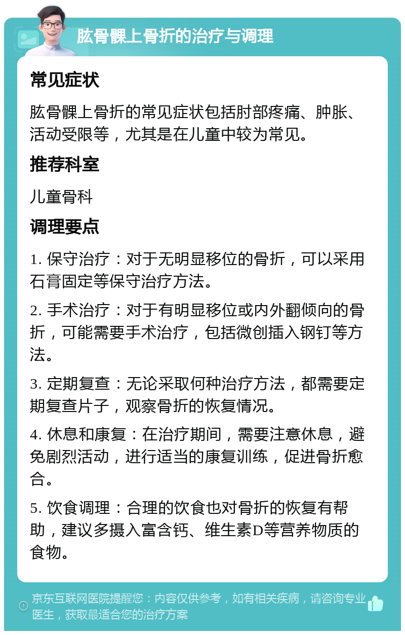 肱骨髁上骨折的治疗与调理 常见症状 肱骨髁上骨折的常见症状包括肘部疼痛、肿胀、活动受限等，尤其是在儿童中较为常见。 推荐科室 儿童骨科 调理要点 1. 保守治疗：对于无明显移位的骨折，可以采用石膏固定等保守治疗方法。 2. 手术治疗：对于有明显移位或内外翻倾向的骨折，可能需要手术治疗，包括微创插入钢钉等方法。 3. 定期复查：无论采取何种治疗方法，都需要定期复查片子，观察骨折的恢复情况。 4. 休息和康复：在治疗期间，需要注意休息，避免剧烈活动，进行适当的康复训练，促进骨折愈合。 5. 饮食调理：合理的饮食也对骨折的恢复有帮助，建议多摄入富含钙、维生素D等营养物质的食物。