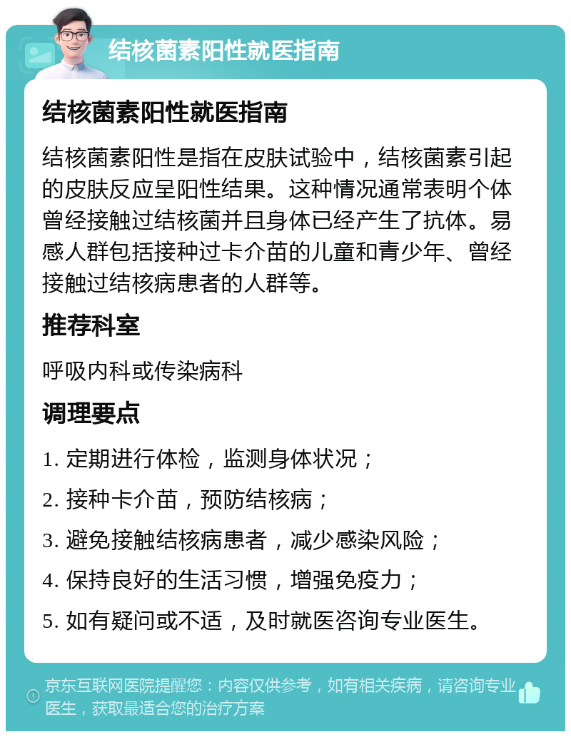 结核菌素阳性就医指南 结核菌素阳性就医指南 结核菌素阳性是指在皮肤试验中，结核菌素引起的皮肤反应呈阳性结果。这种情况通常表明个体曾经接触过结核菌并且身体已经产生了抗体。易感人群包括接种过卡介苗的儿童和青少年、曾经接触过结核病患者的人群等。 推荐科室 呼吸内科或传染病科 调理要点 1. 定期进行体检，监测身体状况； 2. 接种卡介苗，预防结核病； 3. 避免接触结核病患者，减少感染风险； 4. 保持良好的生活习惯，增强免疫力； 5. 如有疑问或不适，及时就医咨询专业医生。