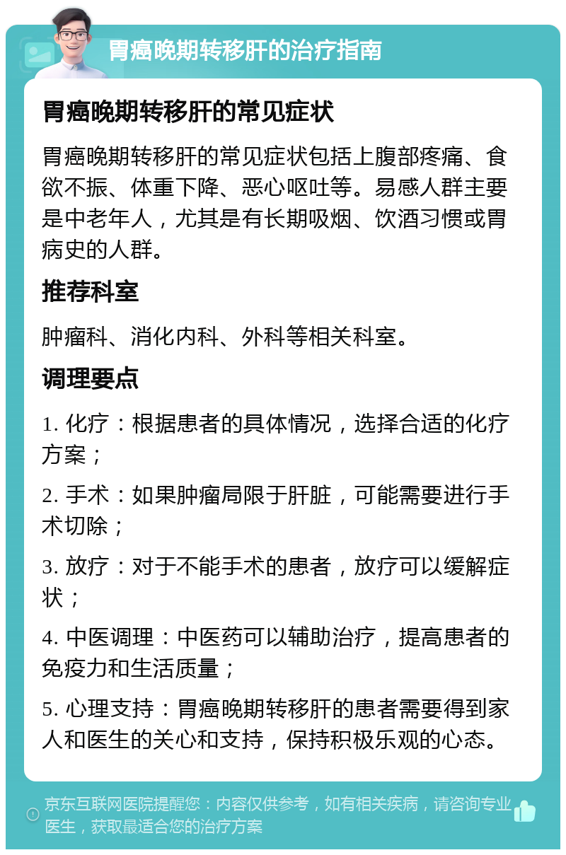 胃癌晚期转移肝的治疗指南 胃癌晚期转移肝的常见症状 胃癌晚期转移肝的常见症状包括上腹部疼痛、食欲不振、体重下降、恶心呕吐等。易感人群主要是中老年人，尤其是有长期吸烟、饮酒习惯或胃病史的人群。 推荐科室 肿瘤科、消化内科、外科等相关科室。 调理要点 1. 化疗：根据患者的具体情况，选择合适的化疗方案； 2. 手术：如果肿瘤局限于肝脏，可能需要进行手术切除； 3. 放疗：对于不能手术的患者，放疗可以缓解症状； 4. 中医调理：中医药可以辅助治疗，提高患者的免疫力和生活质量； 5. 心理支持：胃癌晚期转移肝的患者需要得到家人和医生的关心和支持，保持积极乐观的心态。