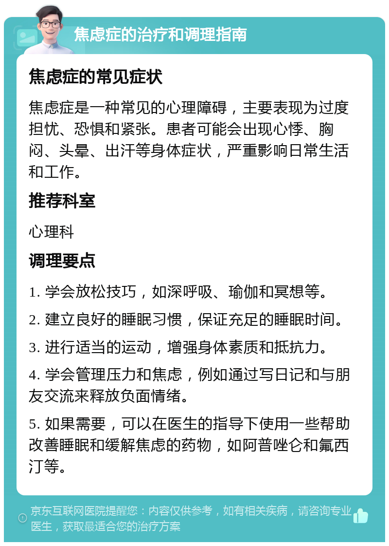 焦虑症的治疗和调理指南 焦虑症的常见症状 焦虑症是一种常见的心理障碍，主要表现为过度担忧、恐惧和紧张。患者可能会出现心悸、胸闷、头晕、出汗等身体症状，严重影响日常生活和工作。 推荐科室 心理科 调理要点 1. 学会放松技巧，如深呼吸、瑜伽和冥想等。 2. 建立良好的睡眠习惯，保证充足的睡眠时间。 3. 进行适当的运动，增强身体素质和抵抗力。 4. 学会管理压力和焦虑，例如通过写日记和与朋友交流来释放负面情绪。 5. 如果需要，可以在医生的指导下使用一些帮助改善睡眠和缓解焦虑的药物，如阿普唑仑和氟西汀等。