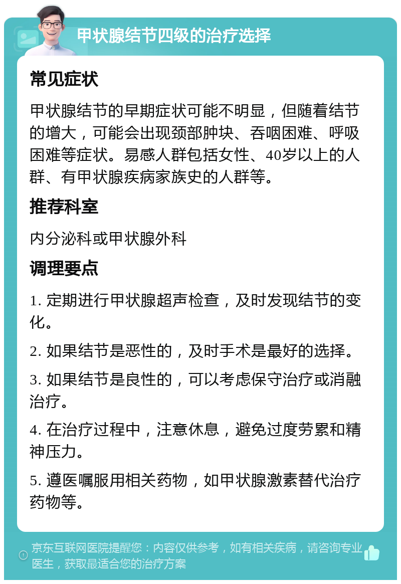 甲状腺结节四级的治疗选择 常见症状 甲状腺结节的早期症状可能不明显，但随着结节的增大，可能会出现颈部肿块、吞咽困难、呼吸困难等症状。易感人群包括女性、40岁以上的人群、有甲状腺疾病家族史的人群等。 推荐科室 内分泌科或甲状腺外科 调理要点 1. 定期进行甲状腺超声检查，及时发现结节的变化。 2. 如果结节是恶性的，及时手术是最好的选择。 3. 如果结节是良性的，可以考虑保守治疗或消融治疗。 4. 在治疗过程中，注意休息，避免过度劳累和精神压力。 5. 遵医嘱服用相关药物，如甲状腺激素替代治疗药物等。