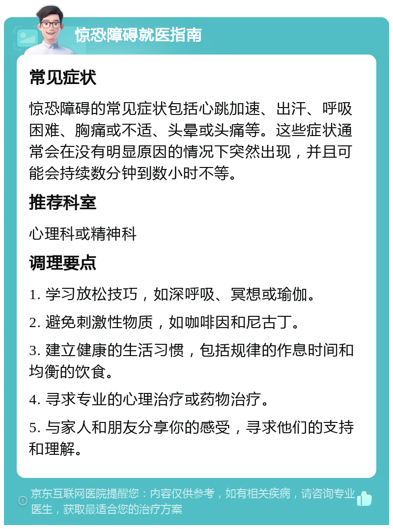 惊恐障碍就医指南 常见症状 惊恐障碍的常见症状包括心跳加速、出汗、呼吸困难、胸痛或不适、头晕或头痛等。这些症状通常会在没有明显原因的情况下突然出现，并且可能会持续数分钟到数小时不等。 推荐科室 心理科或精神科 调理要点 1. 学习放松技巧，如深呼吸、冥想或瑜伽。 2. 避免刺激性物质，如咖啡因和尼古丁。 3. 建立健康的生活习惯，包括规律的作息时间和均衡的饮食。 4. 寻求专业的心理治疗或药物治疗。 5. 与家人和朋友分享你的感受，寻求他们的支持和理解。