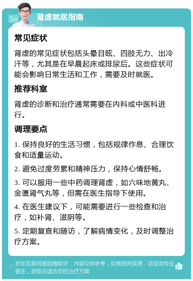 肾虚就医指南 常见症状 肾虚的常见症状包括头晕目眩、四肢无力、出冷汗等，尤其是在早晨起床或排尿后。这些症状可能会影响日常生活和工作，需要及时就医。 推荐科室 肾虚的诊断和治疗通常需要在内科或中医科进行。 调理要点 1. 保持良好的生活习惯，包括规律作息、合理饮食和适量运动。 2. 避免过度劳累和精神压力，保持心情舒畅。 3. 可以服用一些中药调理肾虚，如六味地黄丸、金匮肾气丸等，但需在医生指导下使用。 4. 在医生建议下，可能需要进行一些检查和治疗，如补肾、滋阴等。 5. 定期复查和随访，了解病情变化，及时调整治疗方案。