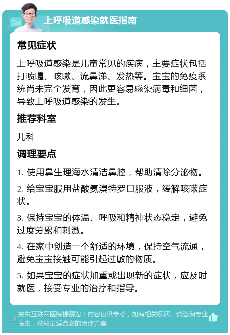 上呼吸道感染就医指南 常见症状 上呼吸道感染是儿童常见的疾病，主要症状包括打喷嚏、咳嗽、流鼻涕、发热等。宝宝的免疫系统尚未完全发育，因此更容易感染病毒和细菌，导致上呼吸道感染的发生。 推荐科室 儿科 调理要点 1. 使用鼻生理海水清洁鼻腔，帮助清除分泌物。 2. 给宝宝服用盐酸氨溴特罗口服液，缓解咳嗽症状。 3. 保持宝宝的体温、呼吸和精神状态稳定，避免过度劳累和刺激。 4. 在家中创造一个舒适的环境，保持空气流通，避免宝宝接触可能引起过敏的物质。 5. 如果宝宝的症状加重或出现新的症状，应及时就医，接受专业的治疗和指导。